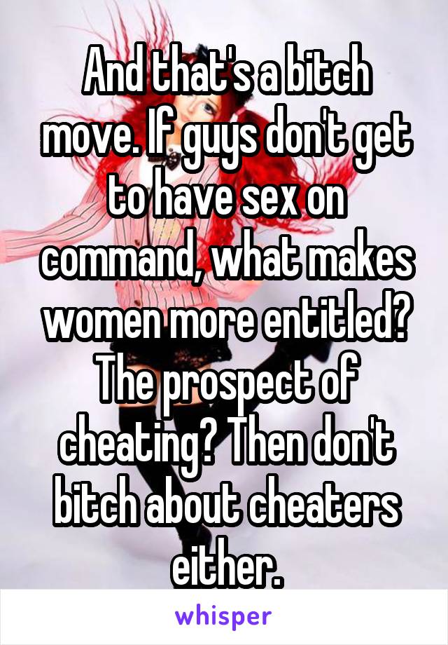 And that's a bitch move. If guys don't get to have sex on command, what makes women more entitled? The prospect of cheating? Then don't bitch about cheaters either.