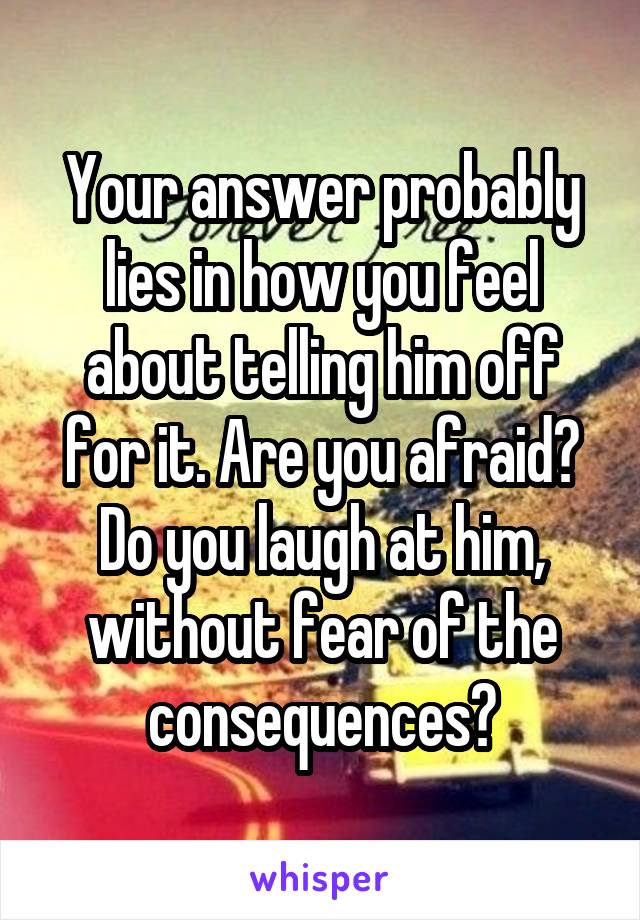 Your answer probably lies in how you feel about telling him off for it. Are you afraid? Do you laugh at him, without fear of the consequences?