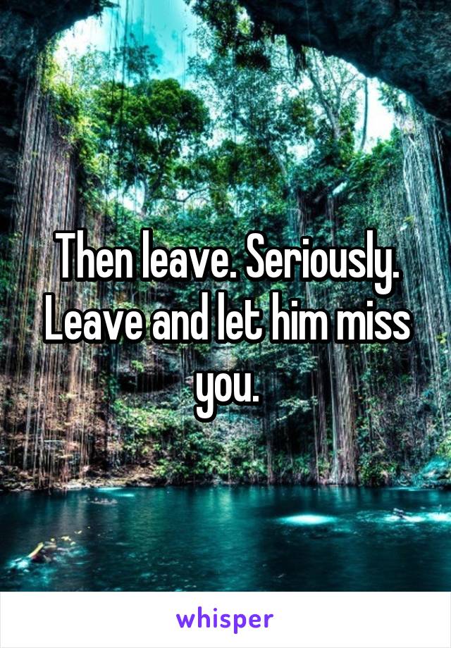 Then leave. Seriously. Leave and let him miss you.