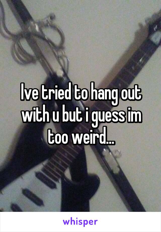 Ive tried to hang out with u but i guess im too weird...