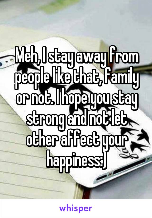 Meh, I stay away from people like that, family or not. I hope you stay strong and not let other affect your happiness:)
