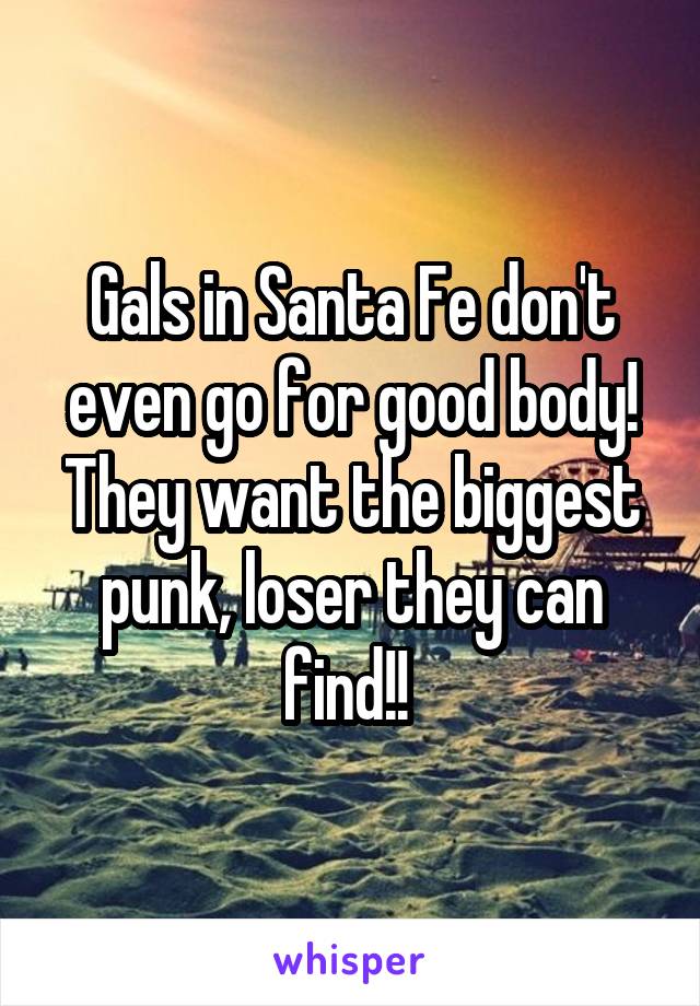Gals in Santa Fe don't even go for good body! They want the biggest punk, loser they can find!! 