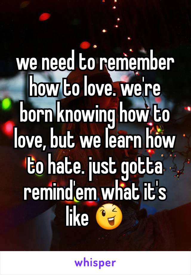 we need to remember how to love. we're born knowing how to love, but we learn how to hate. just gotta remind'em what it's like 😉