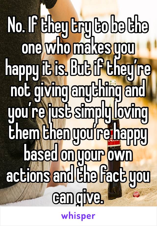 No. If they try to be the one who makes you happy it is. But if they’re not giving anything and you’re just simply loving them then you’re happy based on your own actions and the fact you can give.