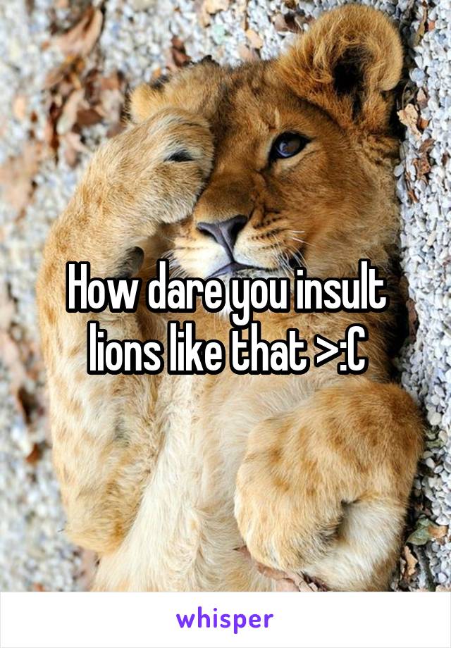 How dare you insult lions like that >:C