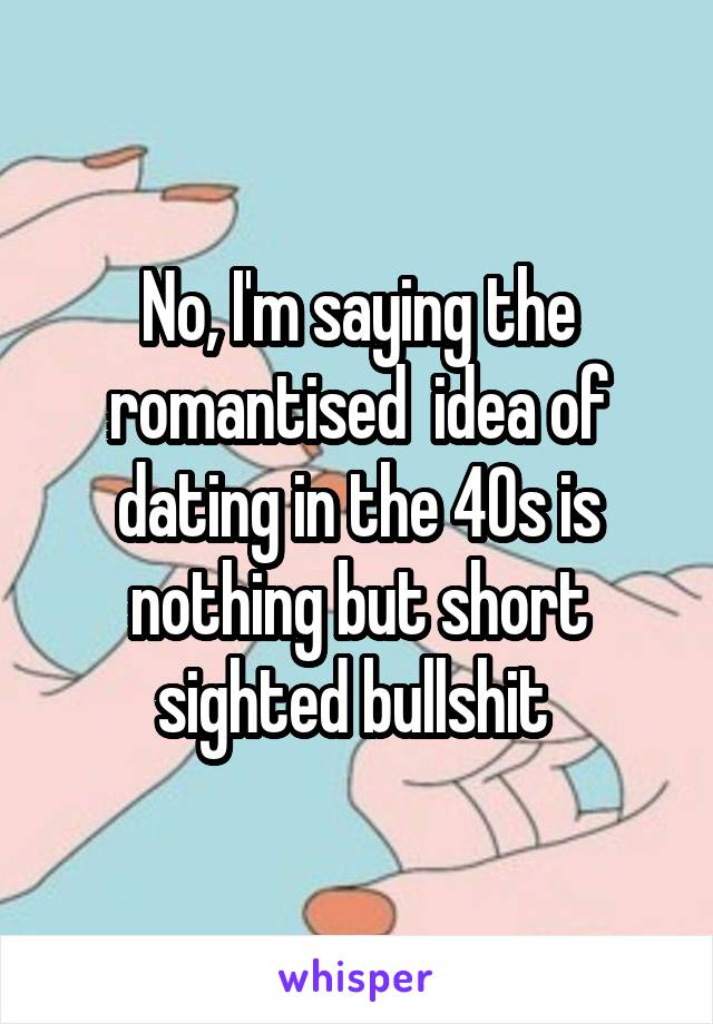 No, I'm saying the romantised  idea of dating in the 40s is nothing but short sighted bullshit 
