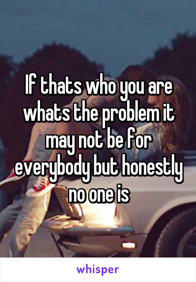 If thats who you are whats the problem it may not be for everybody but honestly no one is