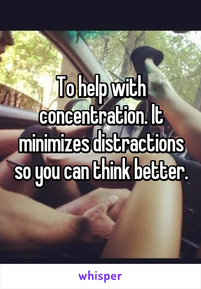 To help with concentration. It minimizes distractions so you can think better. 