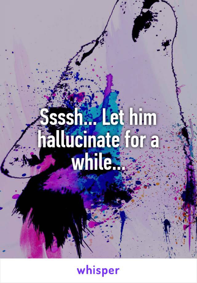 Ssssh... Let him hallucinate for a while...