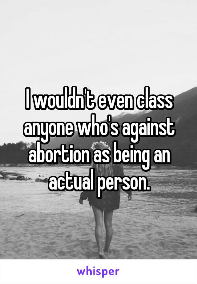 I wouldn't even class anyone who's against abortion as being an actual person.