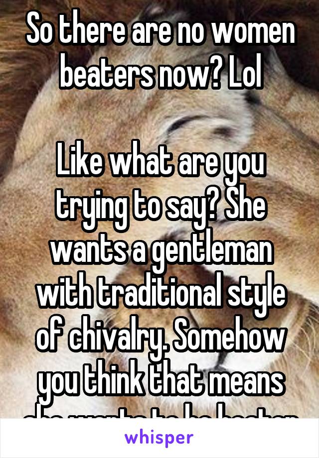 So there are no women beaters now? Lol

Like what are you trying to say? She wants a gentleman with traditional style of chivalry. Somehow you think that means she wants to be beaten