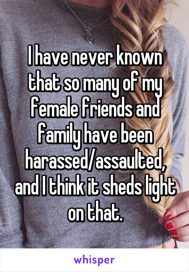 I have never known that so many of my female friends and family have been harassed/assaulted, and I think it sheds light on that.