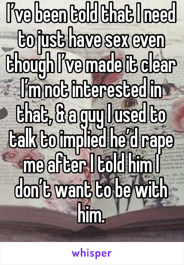 I’ve been told that I need to just have sex even though I’ve made it clear I’m not interested in that, & a guy I used to talk to implied he’d rape me after I told him I don’t want to be with him.