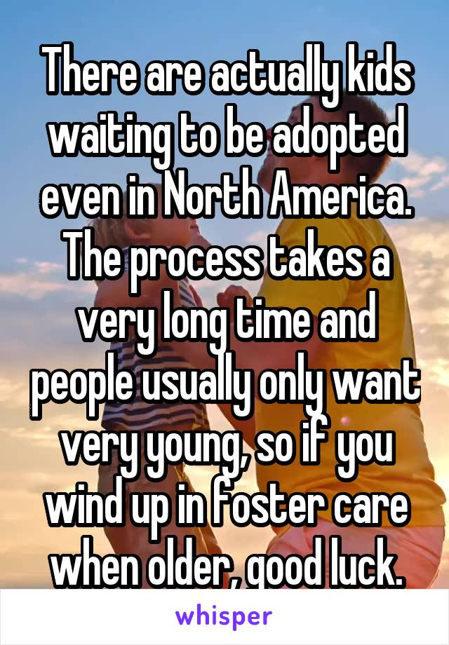 There are actually kids waiting to be adopted even in North America. The process takes a very long time and people usually only want very young, so if you wind up in foster care when older, good luck.