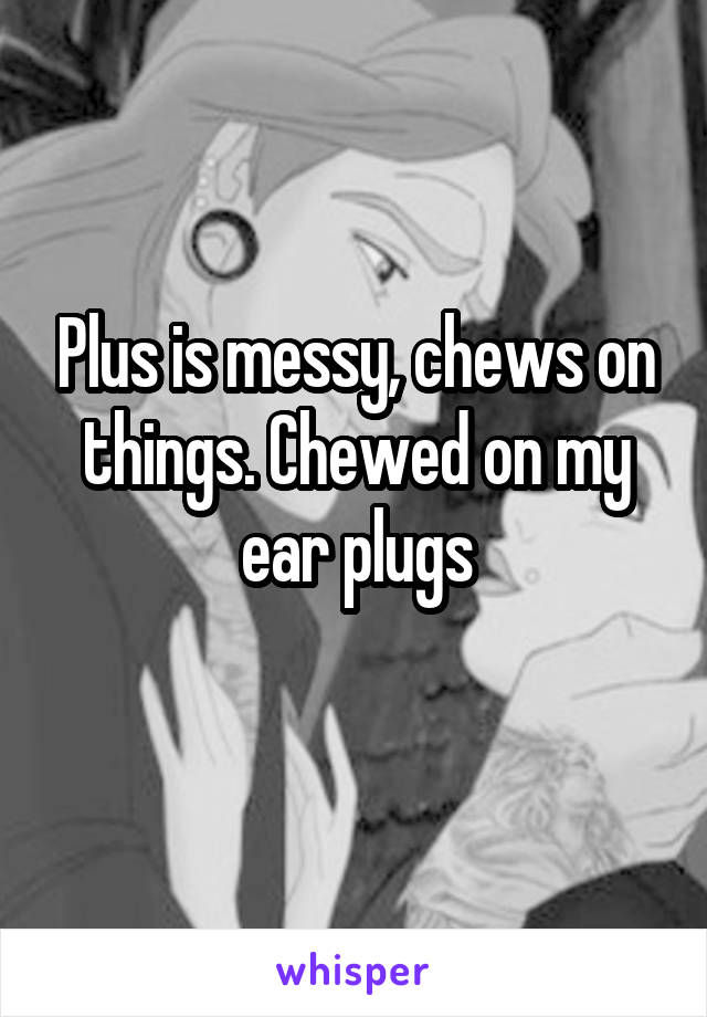 Plus is messy, chews on things. Chewed on my ear plugs
 