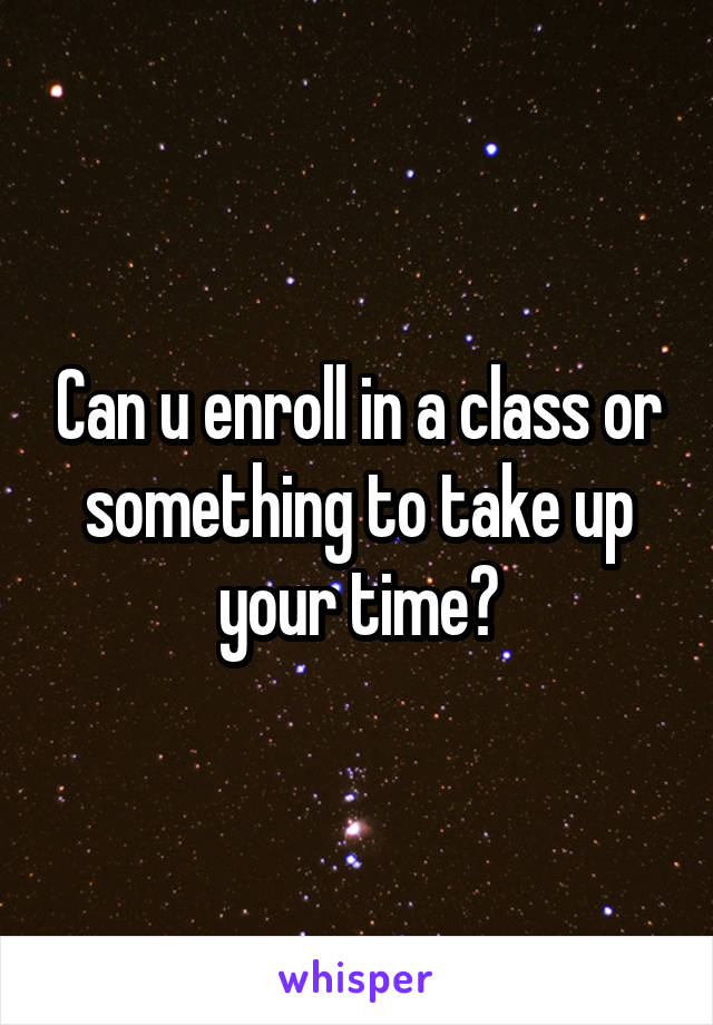 Can u enroll in a class or something to take up your time?