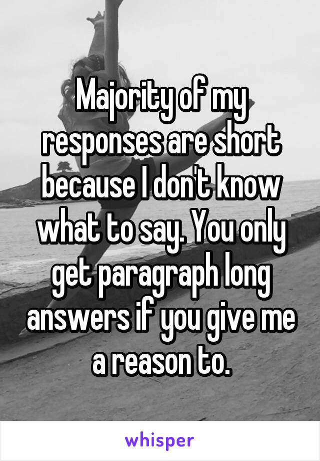 Majority of my responses are short because I don't know what to say. You only get paragraph long answers if you give me a reason to.
