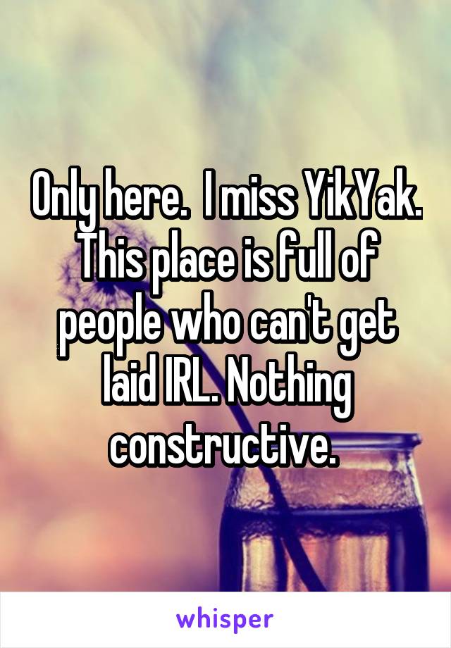 Only here.  I miss YikYak. This place is full of people who can't get laid IRL. Nothing constructive. 