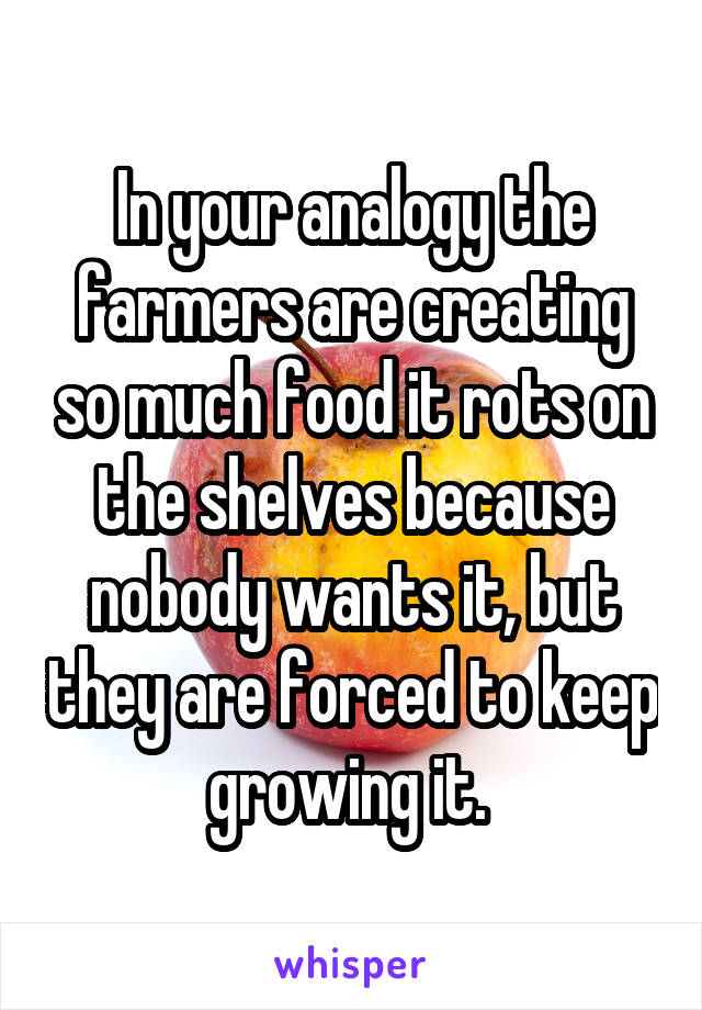 In your analogy the farmers are creating so much food it rots on the shelves because nobody wants it, but they are forced to keep growing it. 