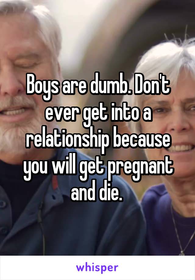 Boys are dumb. Don't ever get into a relationship because you will get pregnant and die. 