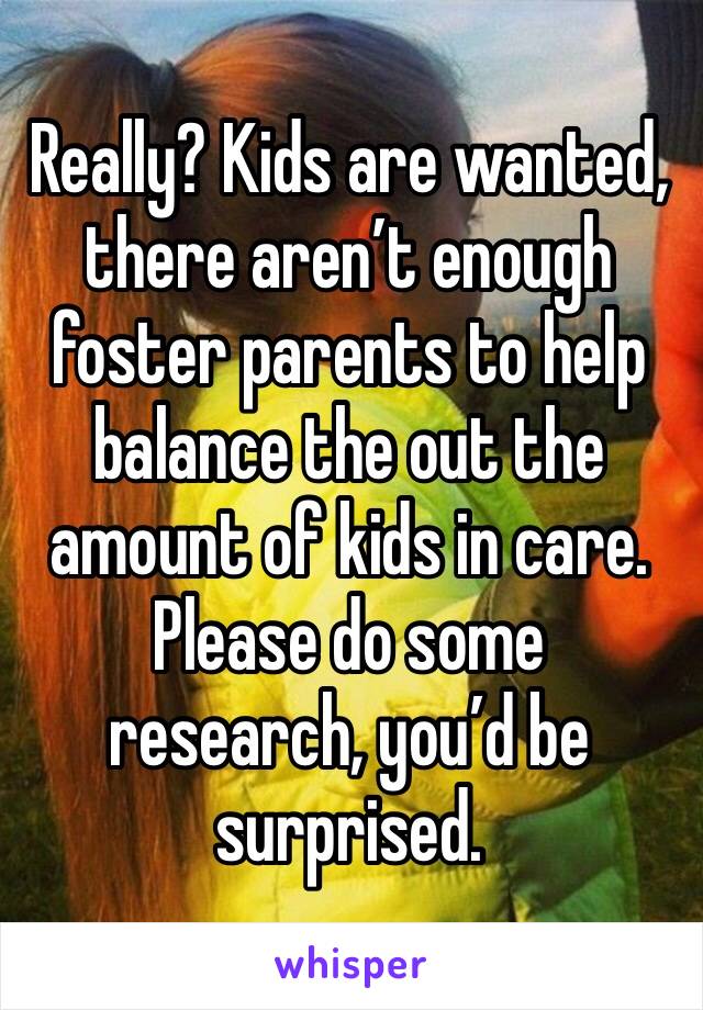 Really? Kids are wanted, there aren’t enough foster parents to help balance the out the amount of kids in care. Please do some research, you’d be surprised. 