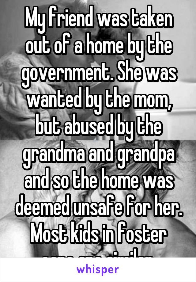 My friend was taken out of a home by the government. She was wanted by the mom, but abused by the grandma and grandpa and so the home was deemed unsafe for her. Most kids in foster care are similar.