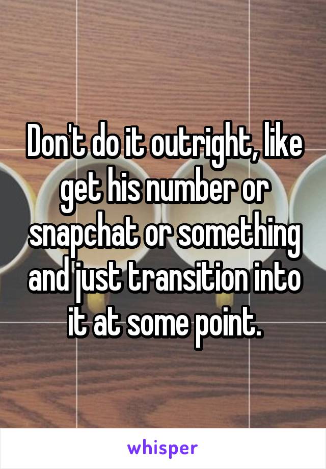 Don't do it outright, like get his number or snapchat or something and just transition into it at some point.
