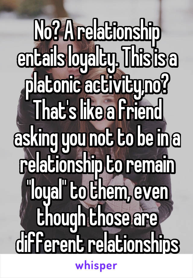No? A relationship entails loyalty. This is a platonic activity,no? That's like a friend asking you not to be in a relationship to remain "loyal" to them, even though those are different relationships