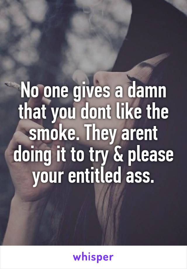 No one gives a damn that you dont like the smoke. They arent doing it to try & please your entitled ass.