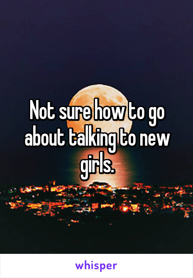 Not sure how to go about talking to new girls.
