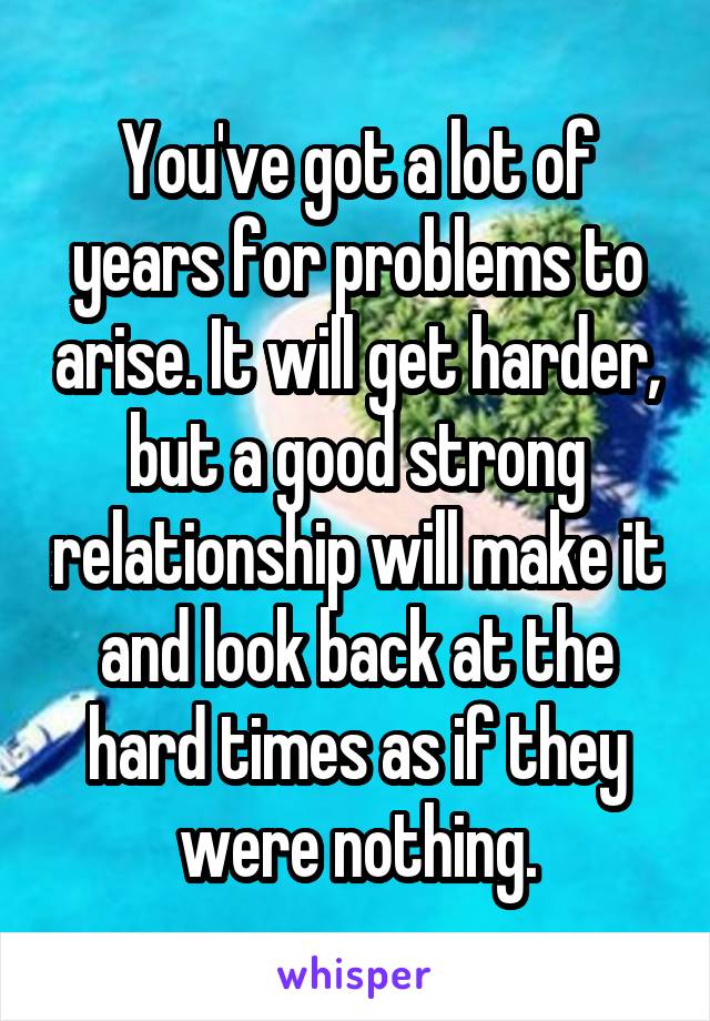 You've got a lot of years for problems to arise. It will get harder, but a good strong relationship will make it and look back at the hard times as if they were nothing.