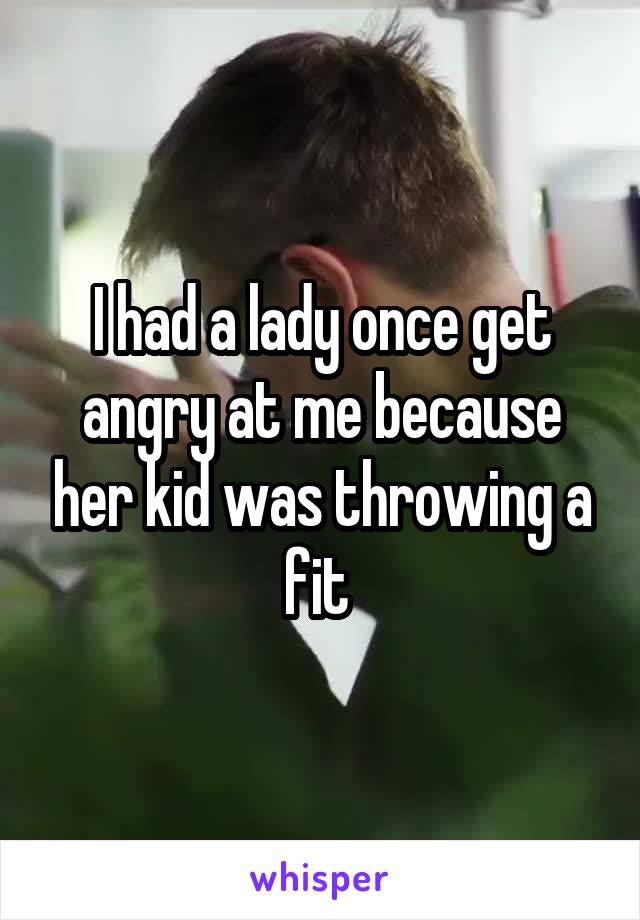 I had a lady once get angry at me because her kid was throwing a fit 