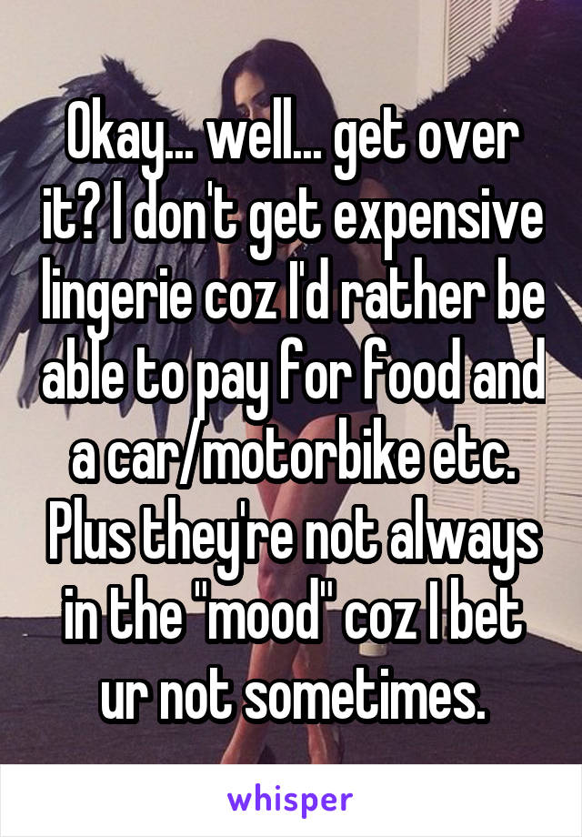Okay... well... get over it? I don't get expensive lingerie coz I'd rather be able to pay for food and a car/motorbike etc. Plus they're not always in the "mood" coz I bet ur not sometimes.