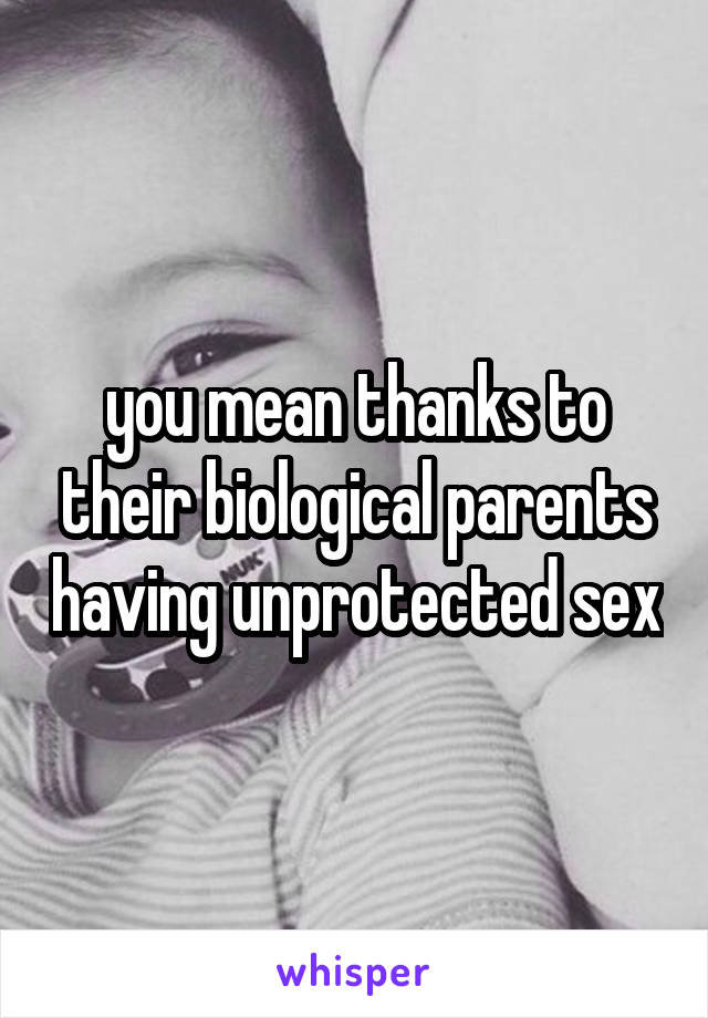 you mean thanks to their biological parents having unprotected sex