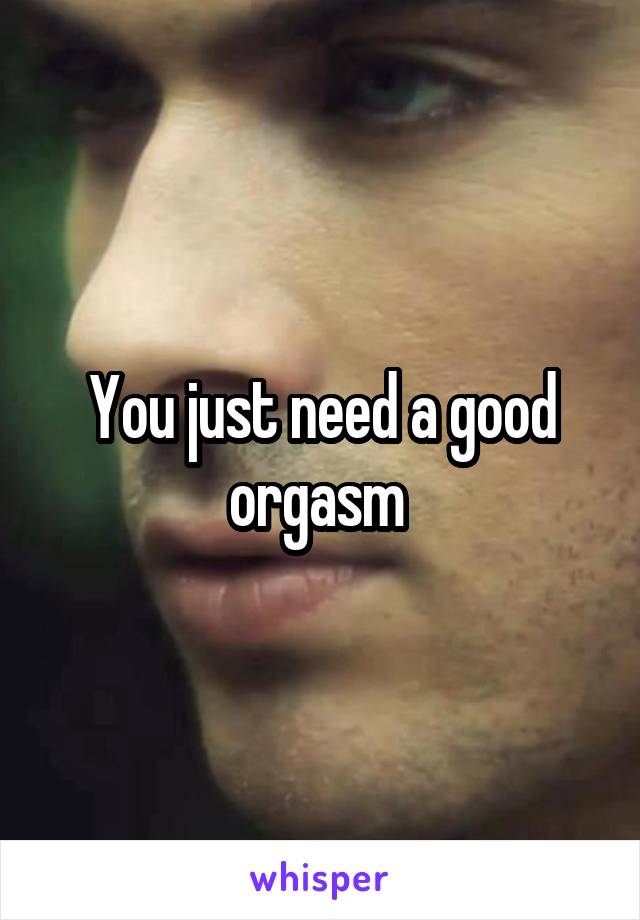 You just need a good orgasm 