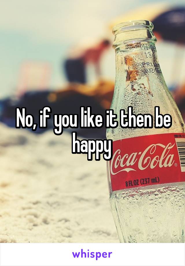 No, if you like it then be happy 