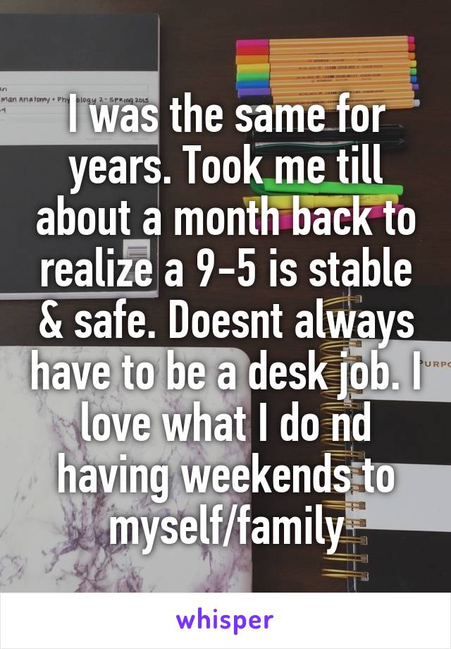 I was the same for years. Took me till about a month back to realize a 9-5 is stable & safe. Doesnt always have to be a desk job. I love what I do nd having weekends to myself/family