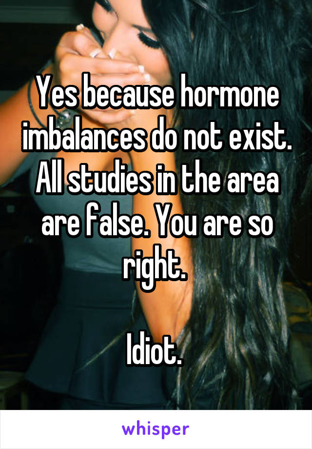 Yes because hormone imbalances do not exist. All studies in the area are false. You are so right. 

Idiot. 