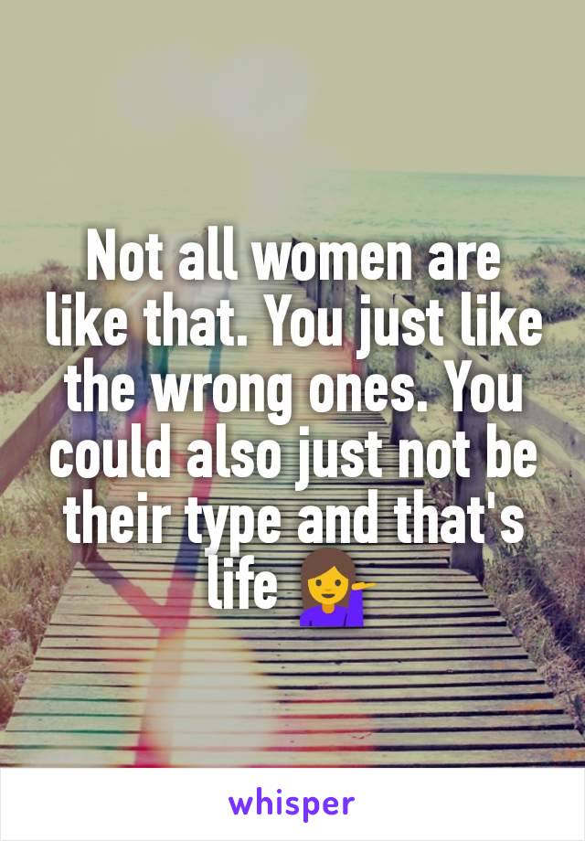 Not all women are like that. You just like the wrong ones. You could also just not be their type and that's life 💁