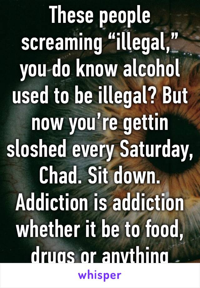 These people screaming “illegal,” you do know alcohol used to be illegal? But now you’re gettin sloshed every Saturday, Chad. Sit down. Addiction is addiction whether it be to food, drugs or anything