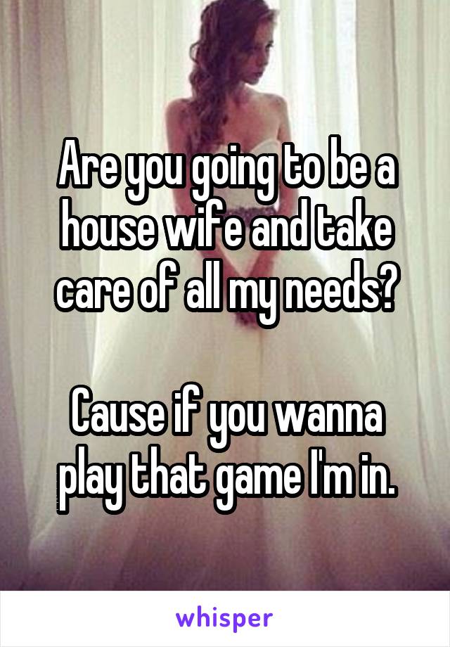 Are you going to be a house wife and take care of all my needs?

Cause if you wanna play that game I'm in.
