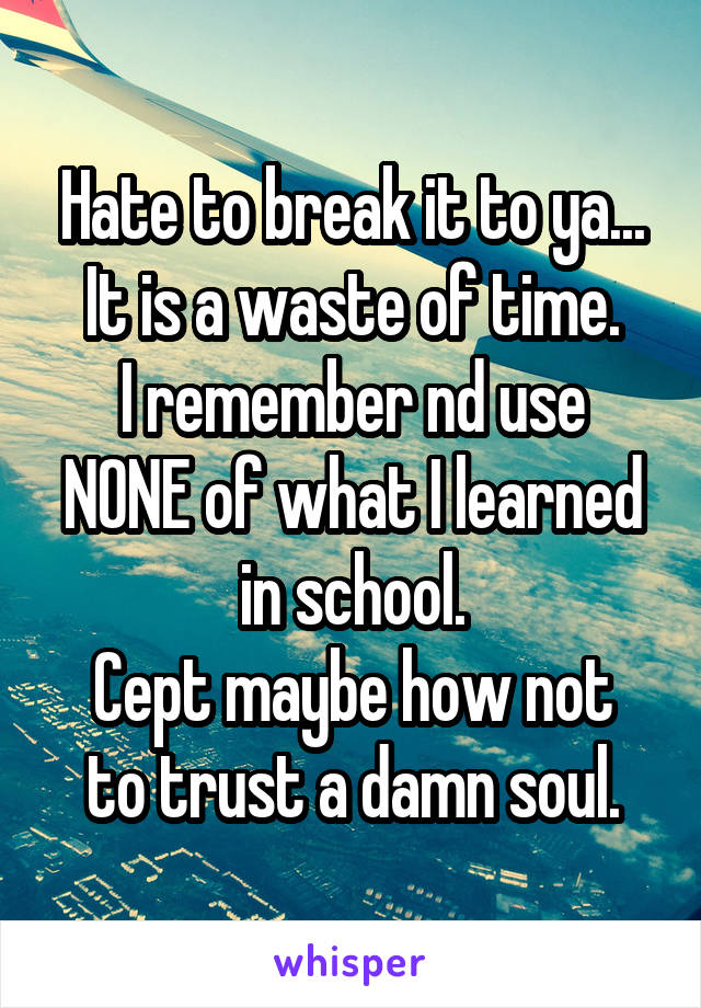 Hate to break it to ya...
It is a waste of time.
I remember nd use NONE of what I learned in school.
Cept maybe how not to trust a damn soul.