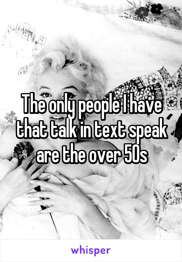 The only people I have that talk in text speak are the over 50s