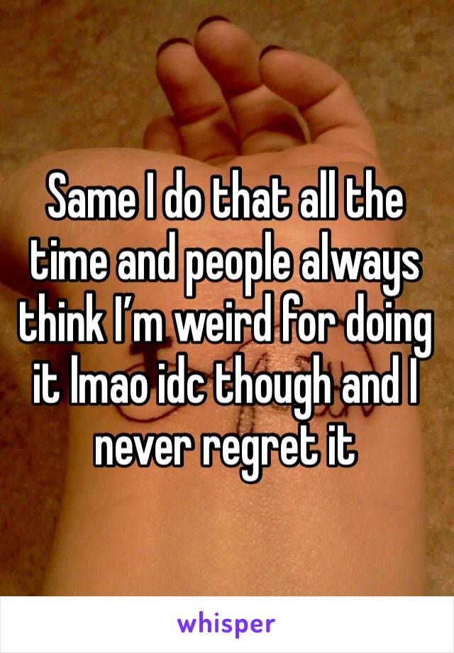 Same I do that all the time and people always think I’m weird for doing it lmao idc though and I never regret it
