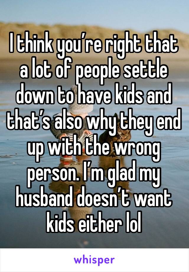 I think you’re right that a lot of people settle down to have kids and that’s also why they end up with the wrong person. I’m glad my husband doesn’t want kids either lol