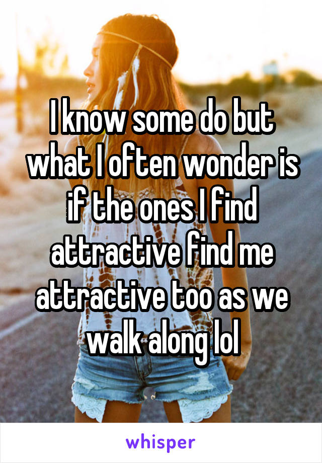 I know some do but what I often wonder is if the ones I find attractive find me attractive too as we walk along lol
