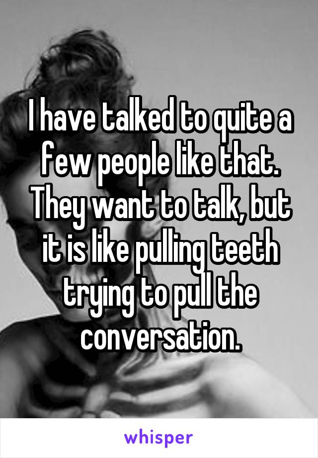 I have talked to quite a few people like that. They want to talk, but it is like pulling teeth trying to pull the conversation.