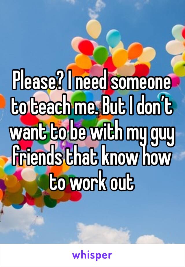 Please? I need someone to teach me. But I don’t want to be with my guy friends that know how to work out