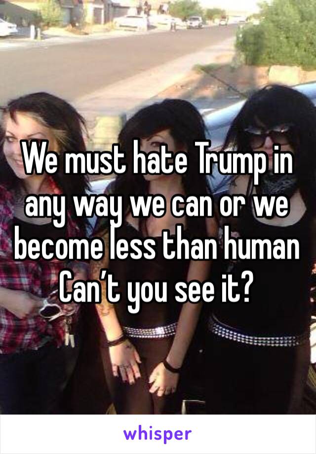 We must hate Trump in any way we can or we become less than human
Can’t you see it? 