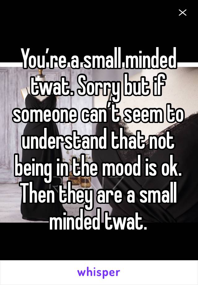 You’re a small minded twat. Sorry but if someone can’t seem to understand that not being in the mood is ok. Then they are a small minded twat. 